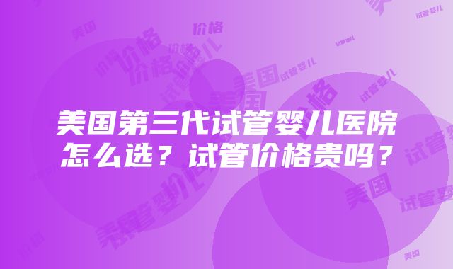 美国第三代试管婴儿医院怎么选？试管价格贵吗？