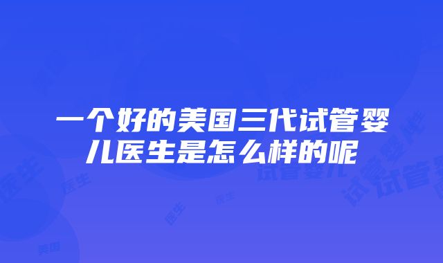 一个好的美国三代试管婴儿医生是怎么样的呢