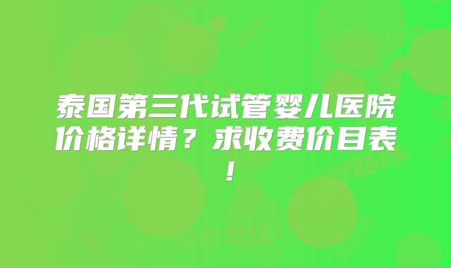 泰国第三代试管婴儿医院价格详情？求收费价目表！