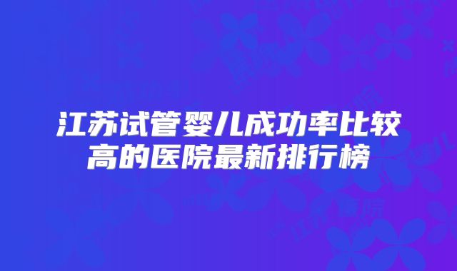 江苏试管婴儿成功率比较高的医院最新排行榜