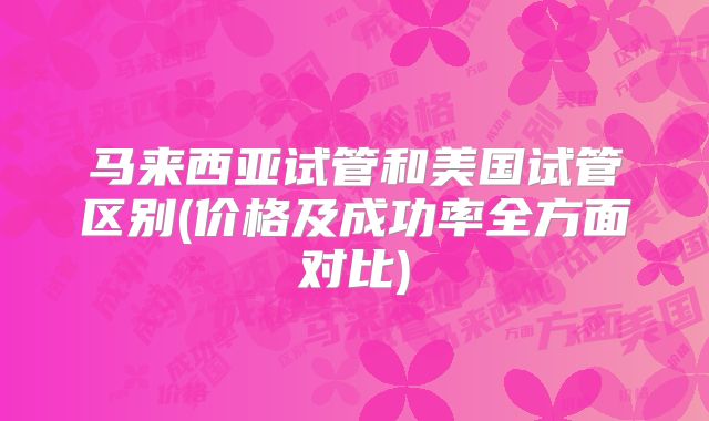 马来西亚试管和美国试管区别(价格及成功率全方面对比)