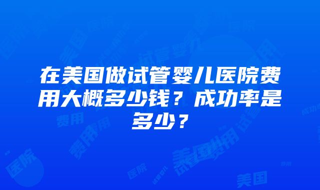 在美国做试管婴儿医院费用大概多少钱？成功率是多少？