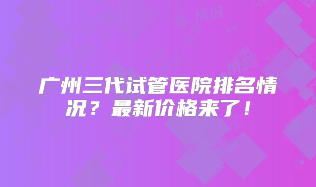 广州三代试管医院排名情况？最新价格来了！