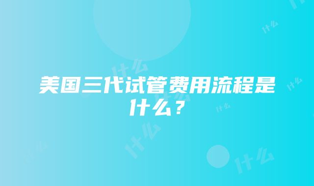 美国三代试管费用流程是什么？