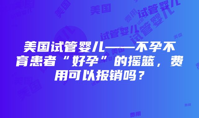 美国试管婴儿——不孕不育患者“好孕”的摇篮，费用可以报销吗？