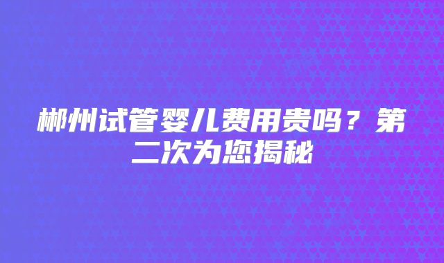 郴州试管婴儿费用贵吗？第二次为您揭秘