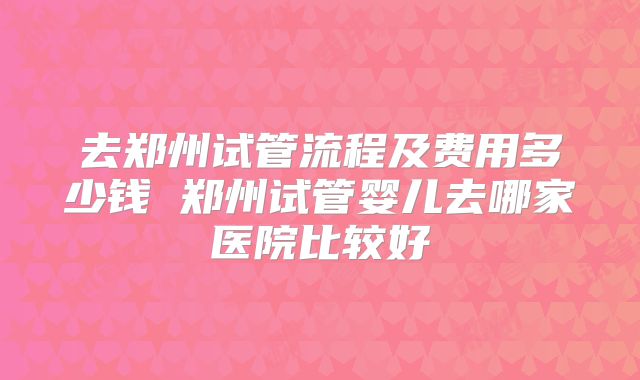 去郑州试管流程及费用多少钱 郑州试管婴儿去哪家医院比较好