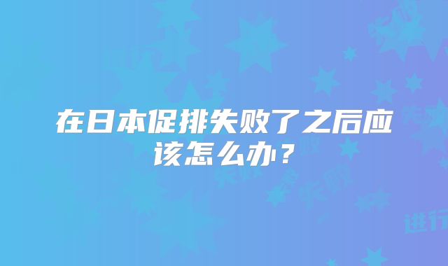 在日本促排失败了之后应该怎么办？