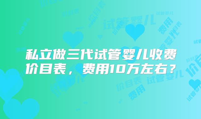 私立做三代试管婴儿收费价目表，费用10万左右？