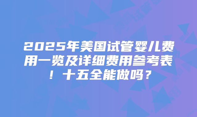 2025年美国试管婴儿费用一览及详细费用参考表！十五全能做吗？