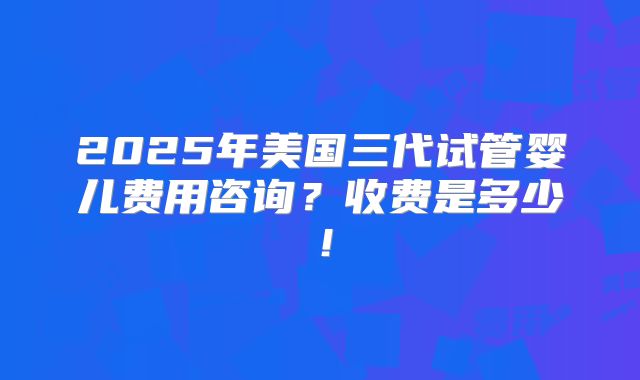 2025年美国三代试管婴儿费用咨询？收费是多少！