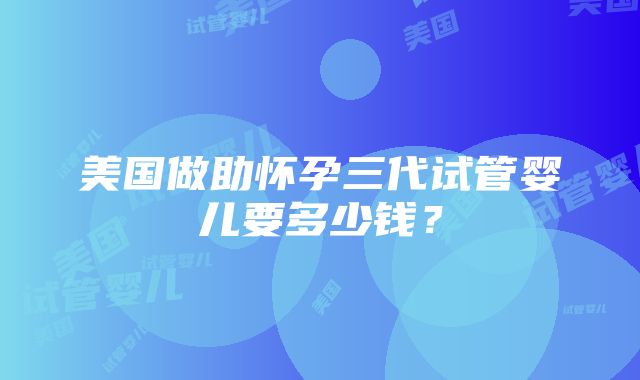 美国做助怀孕三代试管婴儿要多少钱？