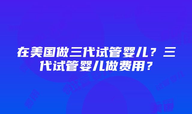 在美国做三代试管婴儿？三代试管婴儿做费用？