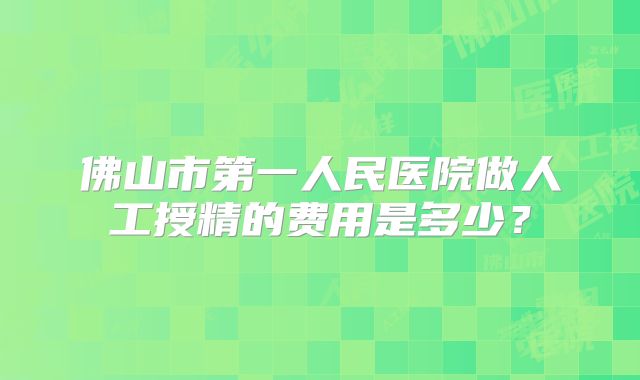 佛山市第一人民医院做人工授精的费用是多少？