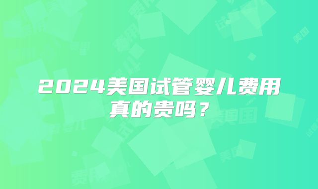 2024美国试管婴儿费用真的贵吗？