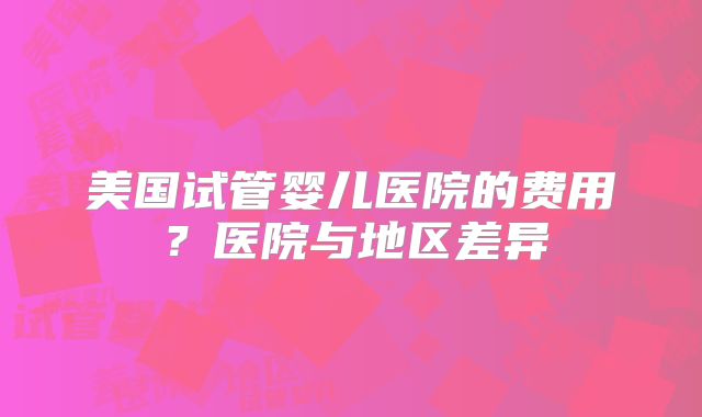 美国试管婴儿医院的费用？医院与地区差异