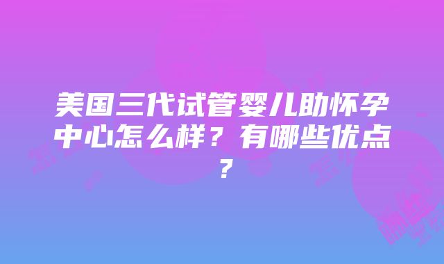 美国三代试管婴儿助怀孕中心怎么样？有哪些优点？