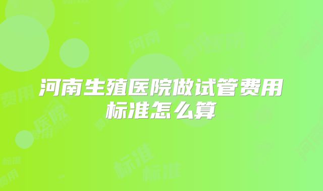 河南生殖医院做试管费用标准怎么算