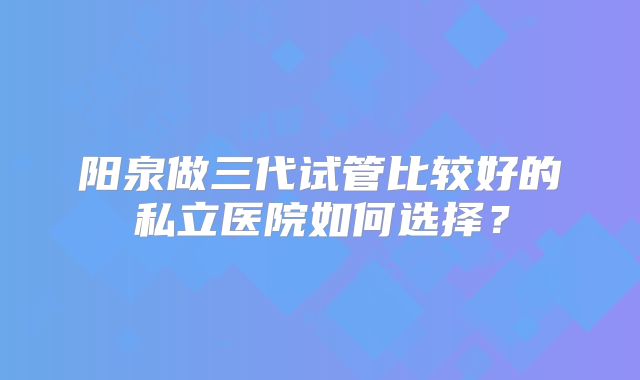 阳泉做三代试管比较好的私立医院如何选择？