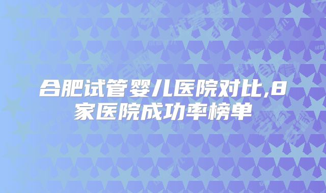 合肥试管婴儿医院对比,8家医院成功率榜单