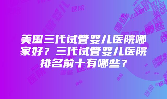 美国三代试管婴儿医院哪家好？三代试管婴儿医院排名前十有哪些？