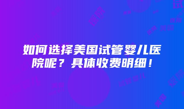 如何选择美国试管婴儿医院呢？具体收费明细！