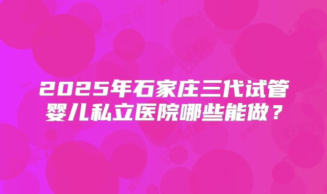 2025年石家庄三代试管婴儿私立医院哪些能做？