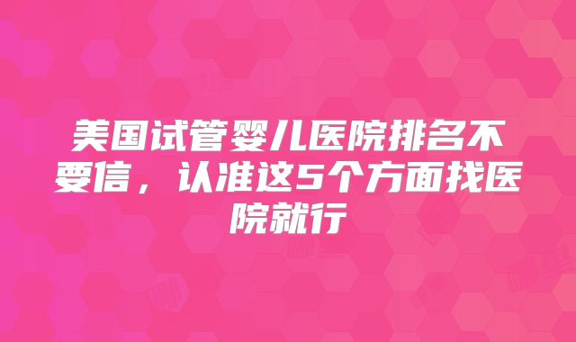 美国试管婴儿医院排名不要信，认准这5个方面找医院就行