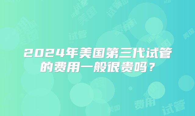 2024年美国第三代试管的费用一般很贵吗？