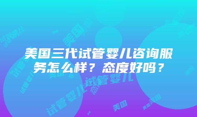 美国三代试管婴儿咨询服务怎么样？态度好吗？