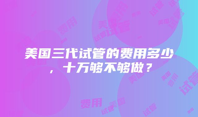 美国三代试管的费用多少，十万够不够做？