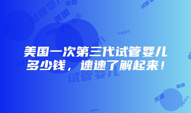 美国一次第三代试管婴儿多少钱，速速了解起来！