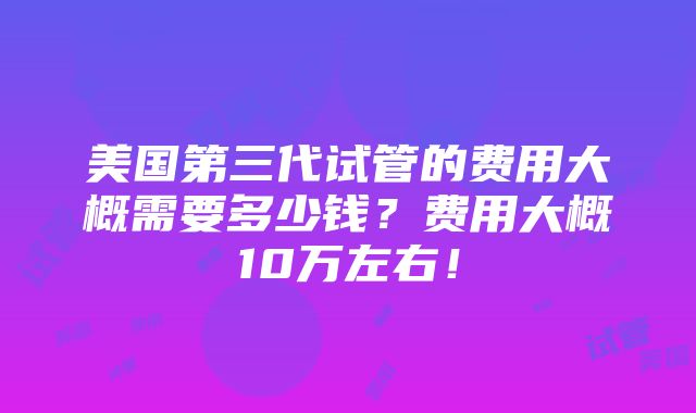 美国第三代试管的费用大概需要多少钱？费用大概10万左右！