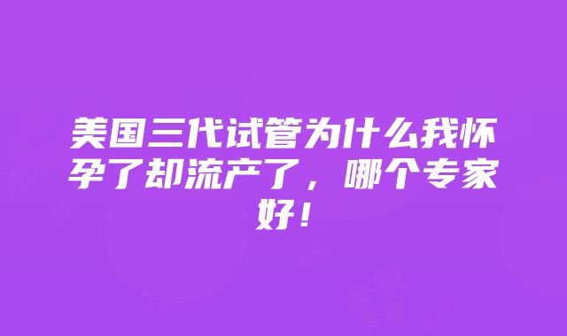 美国三代试管为什么我怀孕了却流产了，哪个专家好！