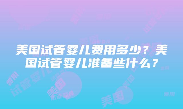 美国试管婴儿费用多少？美国试管婴儿准备些什么？