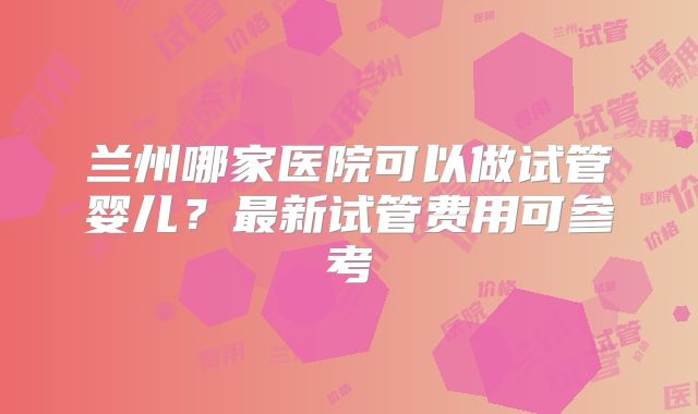 兰州哪家医院可以做试管婴儿？最新试管费用可参考