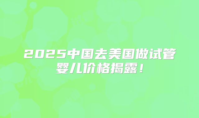 2025中国去美国做试管婴儿价格揭露！