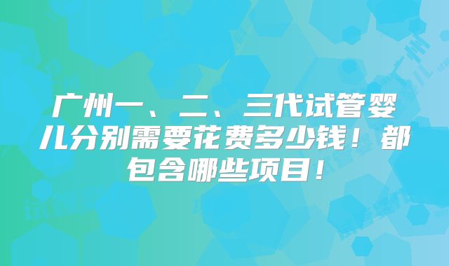 广州一、二、三代试管婴儿分别需要花费多少钱！都包含哪些项目！