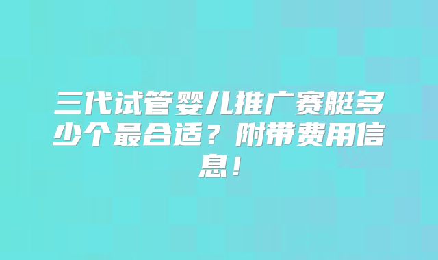 三代试管婴儿推广赛艇多少个最合适？附带费用信息！