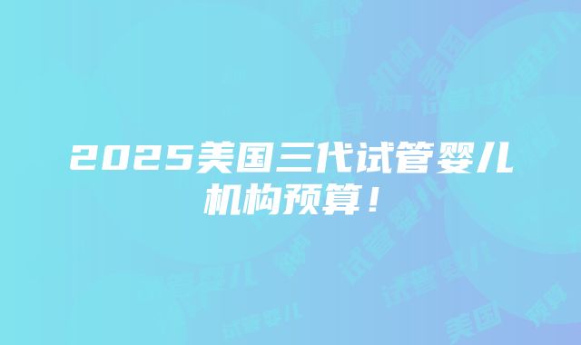 2025美国三代试管婴儿机构预算！