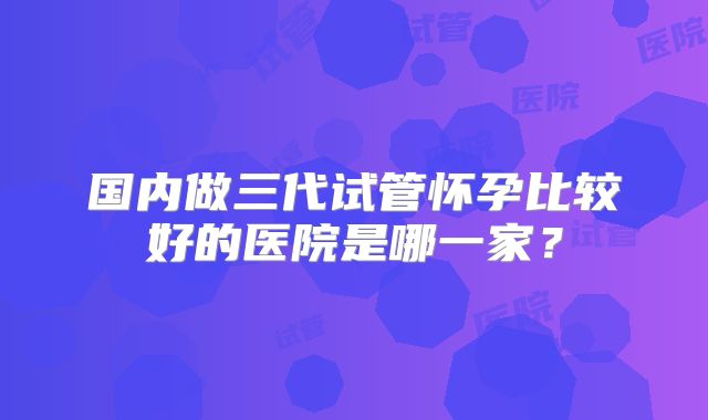 国内做三代试管怀孕比较好的医院是哪一家？