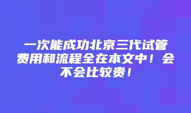 一次能成功北京三代试管费用和流程全在本文中！会不会比较贵！