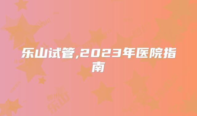 乐山试管,2023年医院指南