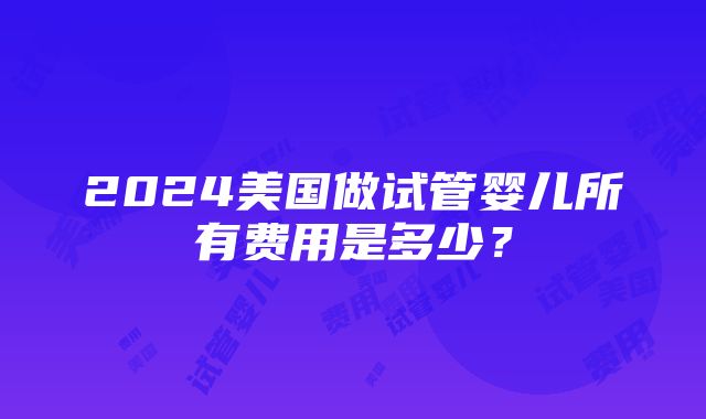 2024美国做试管婴儿所有费用是多少？