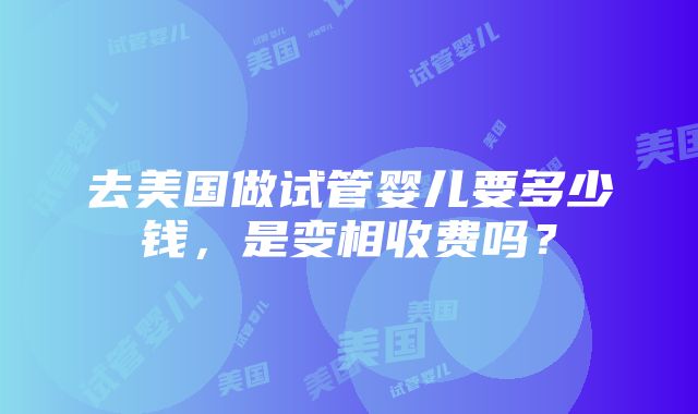 去美国做试管婴儿要多少钱，是变相收费吗？