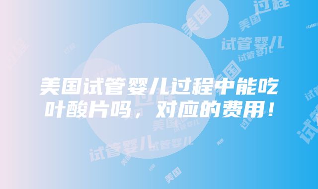 美国试管婴儿过程中能吃叶酸片吗，对应的费用！