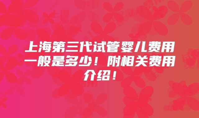 上海第三代试管婴儿费用一般是多少！附相关费用介绍！