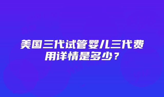 美国三代试管婴儿三代费用详情是多少？