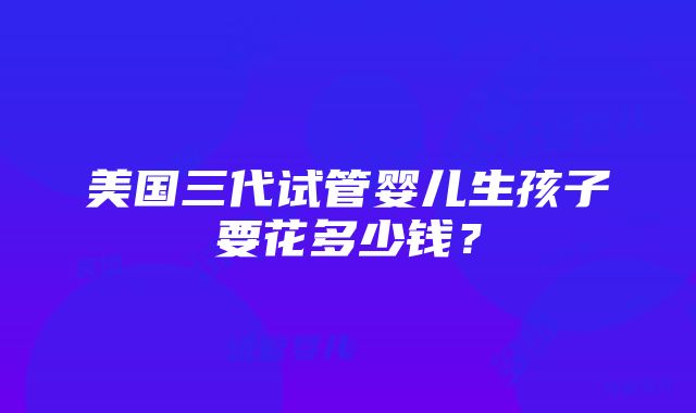 美国三代试管婴儿生孩子要花多少钱？