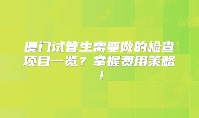 厦门试管生需要做的检查项目一览？掌握费用策略！